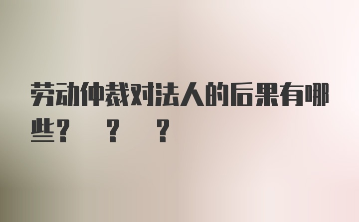 劳动仲裁对法人的后果有哪些? ? ?