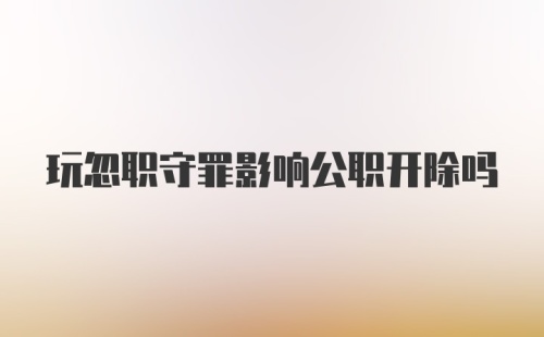 玩忽职守罪影响公职开除吗