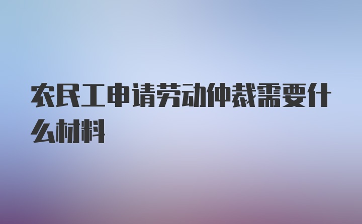 农民工申请劳动仲裁需要什么材料