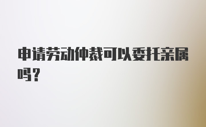 申请劳动仲裁可以委托亲属吗？