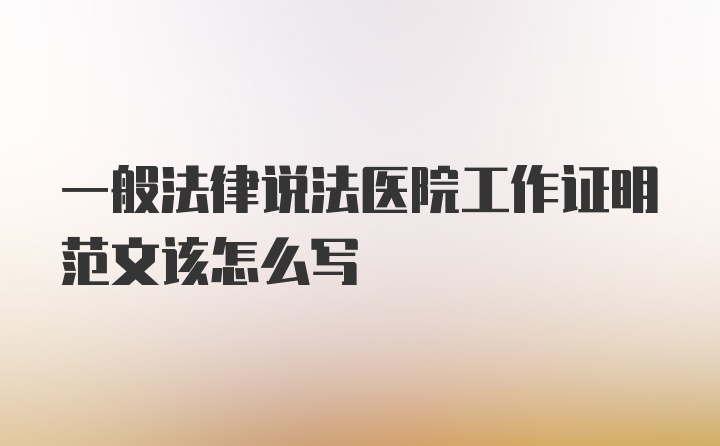 一般法律说法医院工作证明范文该怎么写