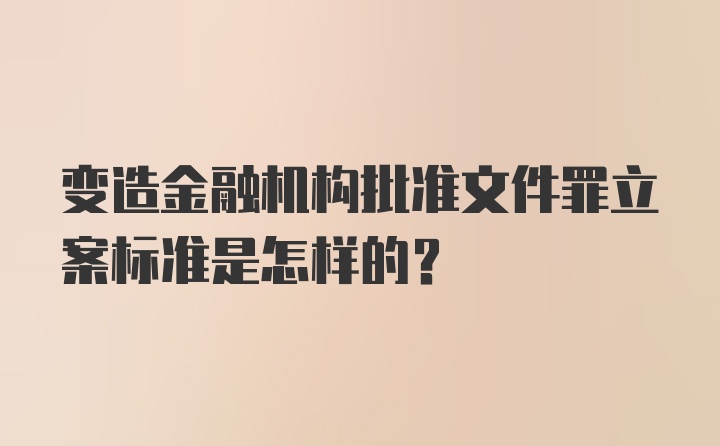 变造金融机构批准文件罪立案标准是怎样的？