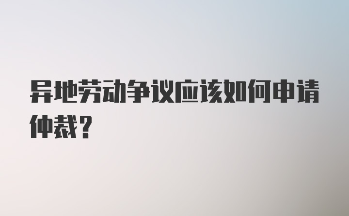 异地劳动争议应该如何申请仲裁?