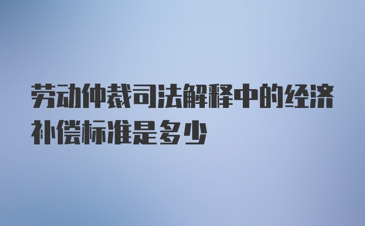 劳动仲裁司法解释中的经济补偿标准是多少