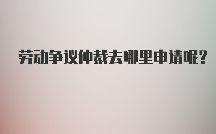 劳动争议仲裁去哪里申请呢？