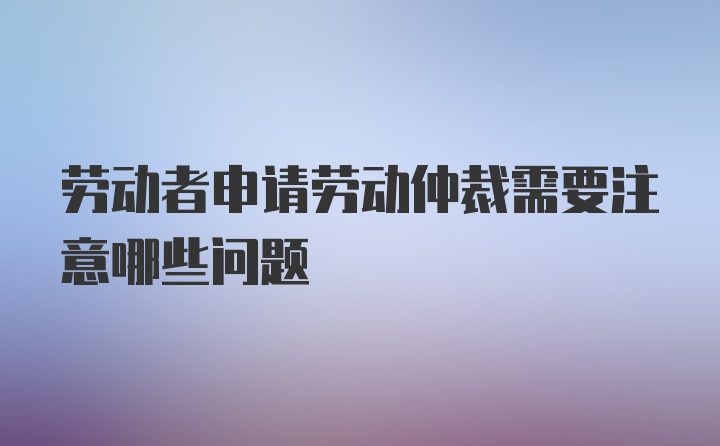 劳动者申请劳动仲裁需要注意哪些问题