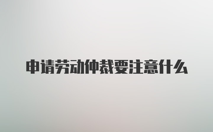 申请劳动仲裁要注意什么