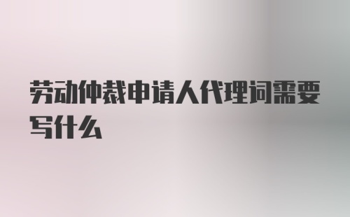 劳动仲裁申请人代理词需要写什么