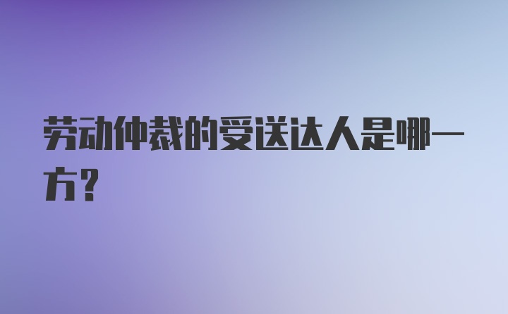 劳动仲裁的受送达人是哪一方？