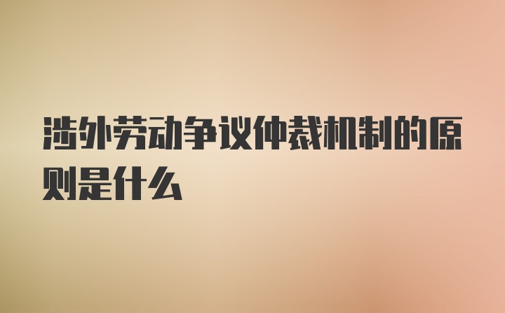 涉外劳动争议仲裁机制的原则是什么