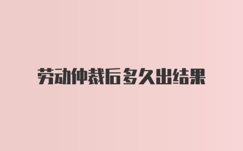 劳动仲裁后多久出结果