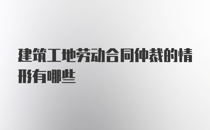 建筑工地劳动合同仲裁的情形有哪些