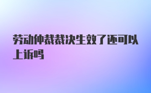 劳动仲裁裁决生效了还可以上诉吗