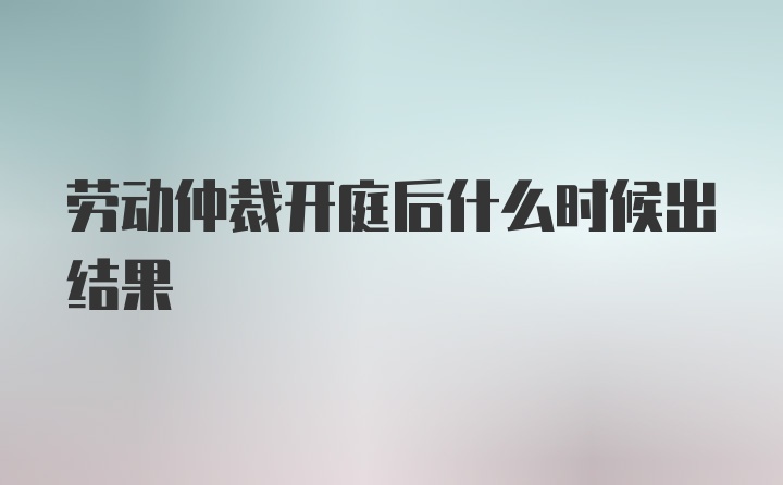 劳动仲裁开庭后什么时候出结果