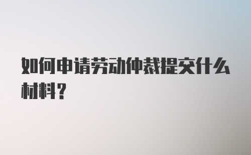 如何申请劳动仲裁提交什么材料？