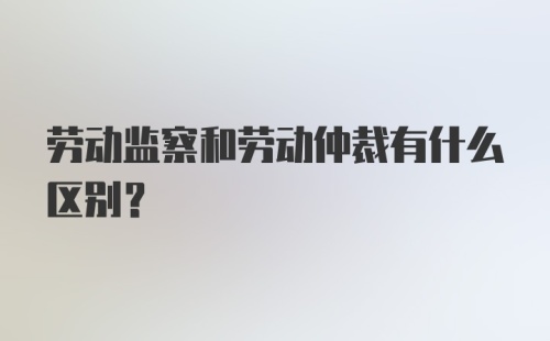 劳动监察和劳动仲裁有什么区别？