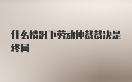 什么情况下劳动仲裁裁决是终局