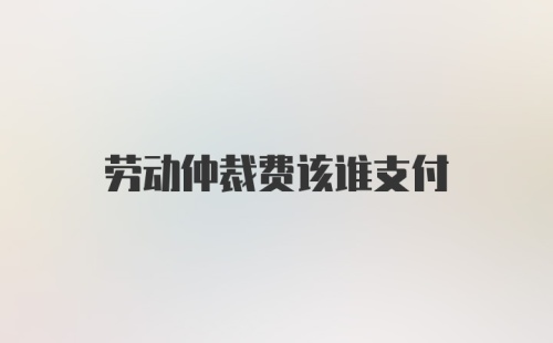 劳动仲裁费该谁支付