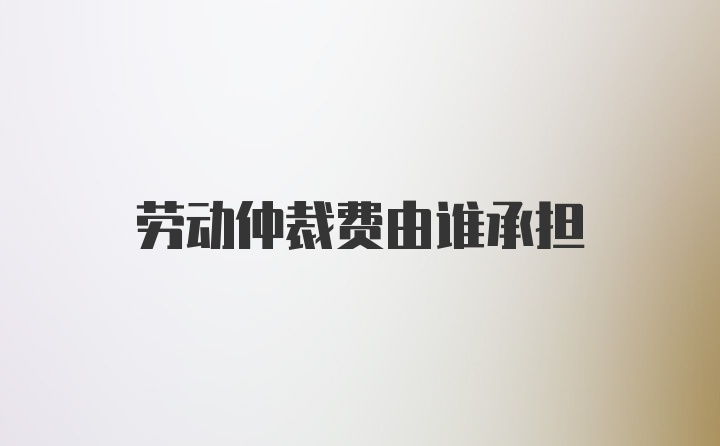 劳动仲裁费由谁承担