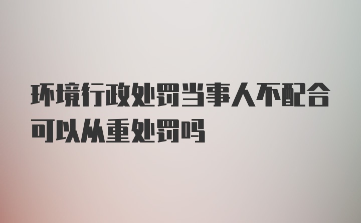 环境行政处罚当事人不配合可以从重处罚吗