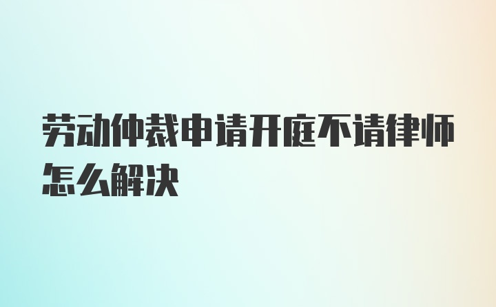 劳动仲裁申请开庭不请律师怎么解决