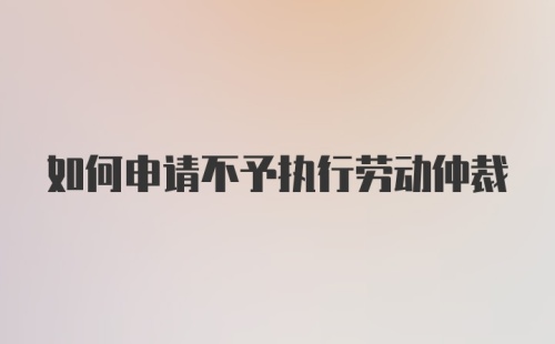 如何申请不予执行劳动仲裁