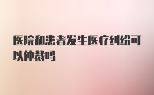 医院和患者发生医疗纠纷可以仲裁吗