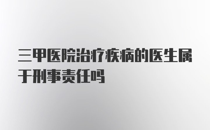 三甲医院治疗疾病的医生属于刑事责任吗