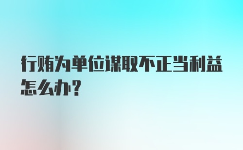 行贿为单位谋取不正当利益怎么办？