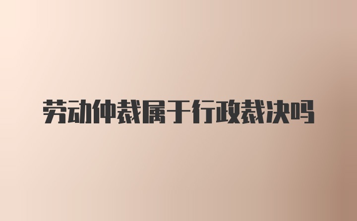 劳动仲裁属于行政裁决吗