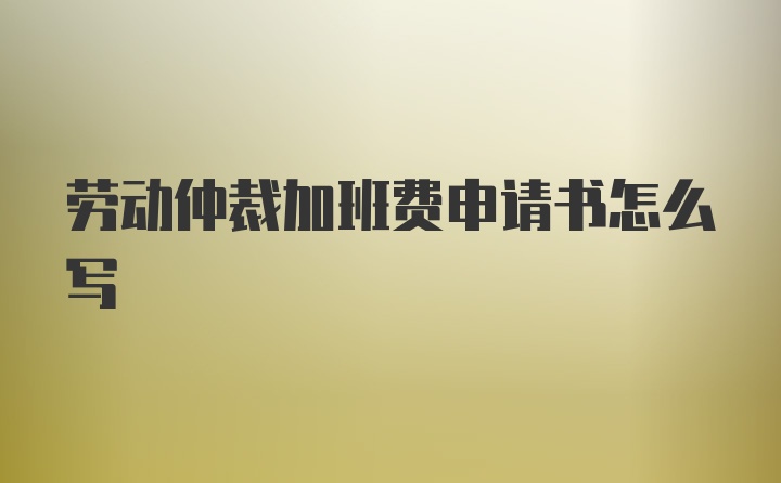 劳动仲裁加班费申请书怎么写