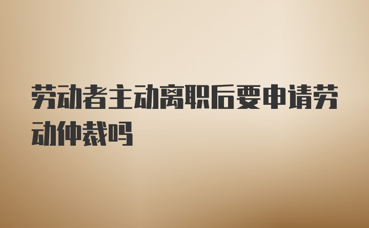 劳动者主动离职后要申请劳动仲裁吗