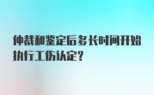 仲裁和鉴定后多长时间开始执行工伤认定？