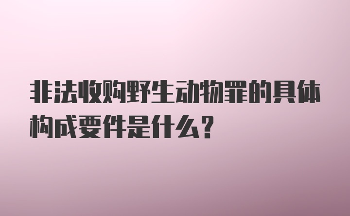 非法收购野生动物罪的具体构成要件是什么？