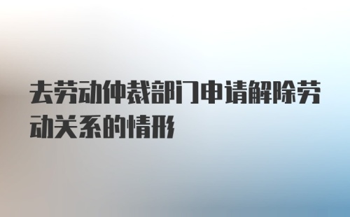 去劳动仲裁部门申请解除劳动关系的情形