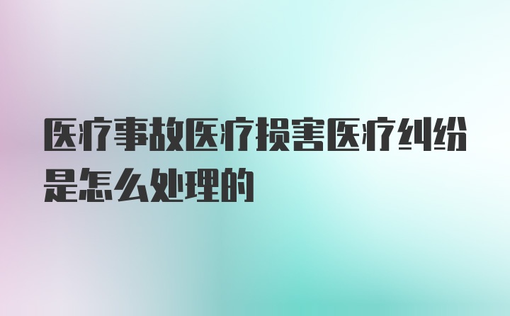 医疗事故医疗损害医疗纠纷是怎么处理的