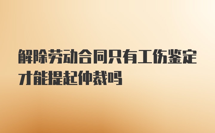 解除劳动合同只有工伤鉴定才能提起仲裁吗