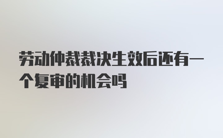 劳动仲裁裁决生效后还有一个复审的机会吗