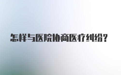 怎样与医院协商医疗纠纷？