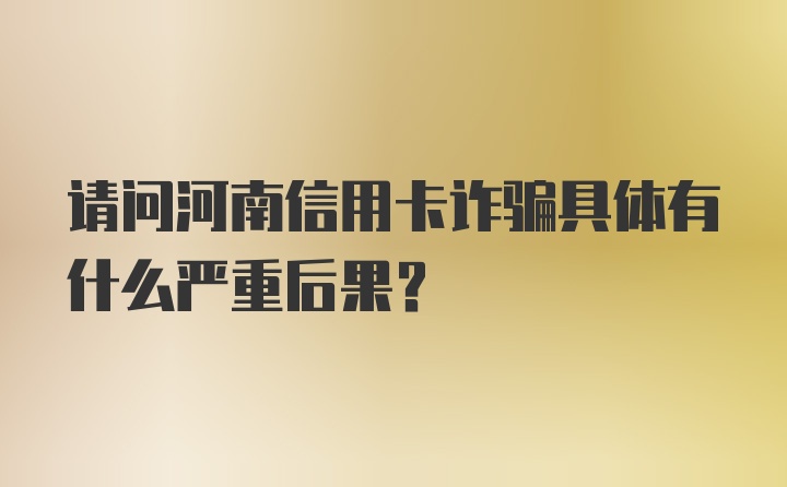 请问河南信用卡诈骗具体有什么严重后果？