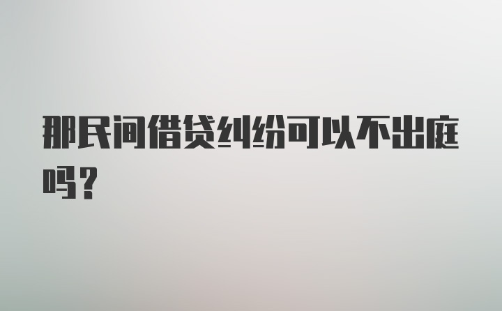 那民间借贷纠纷可以不出庭吗？