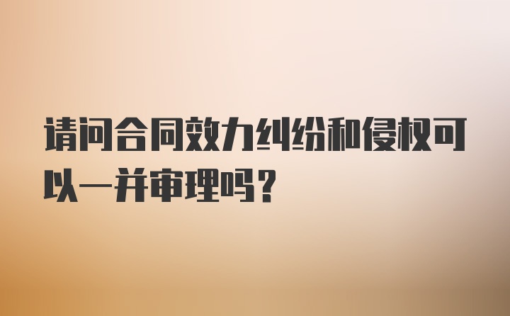 请问合同效力纠纷和侵权可以一并审理吗？