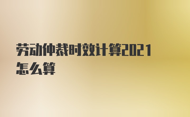 劳动仲裁时效计算2021怎么算