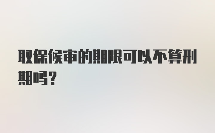 取保候审的期限可以不算刑期吗?