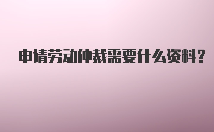 申请劳动仲裁需要什么资料？