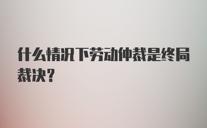 什么情况下劳动仲裁是终局裁决？