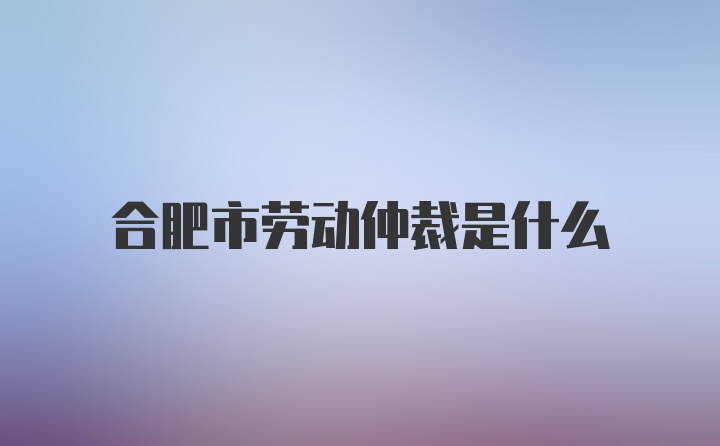 合肥市劳动仲裁是什么