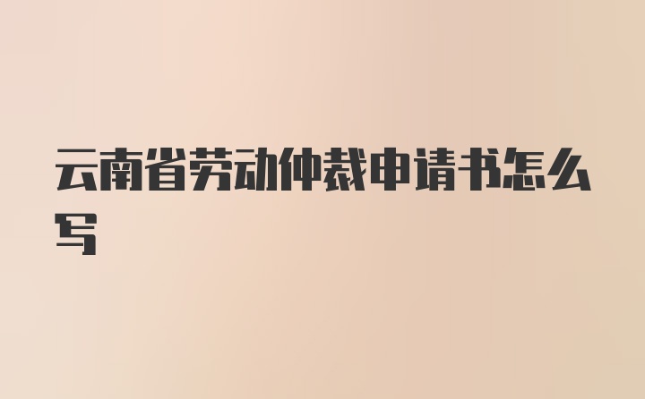 云南省劳动仲裁申请书怎么写