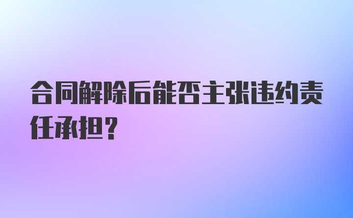 合同解除后能否主张违约责任承担？