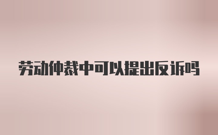 劳动仲裁中可以提出反诉吗